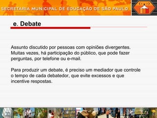 e. Debate
Assunto discutido por pessoas com opiniões divergentes.
Muitas vezes, há participação do público, que pode fazer
perguntas, por telefone ou e-mail.
Para produzir um debate, é preciso um mediador que controle
o tempo de cada debatedor, que evite excessos e que
incentive respostas.
 