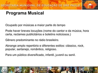 Programa Musical
Ocupado por músicas a maior parte do tempo
Pode haver breves locuções (nome do cantor e da música, hora
certa, reclames publicitários e boletins noticiosos.)
Gênero predominante no rádio brasileiro.
Abrange amplo repertório e diferentes estilos: clássico, rock,
popular, sertanejo, romântico, religioso.
Para um público diversificado, infantil, juvenil ou senil.
 