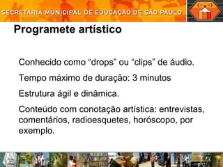 Programete artístico
Conhecido como “drops” ou “clips” de áudio.
Tempo máximo de duração: 3 minutos
Estrutura ágil e dinâmica.
Conteúdo com conotação artística: entrevistas,
comentários, radioesquetes, horóscopo, por
exemplo.
 