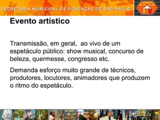 Evento artístico
Transmissão, em geral, ao vivo de um
espetáculo público: show musical, concurso de
beleza, quermesse, congresso etc.
Demanda esforço muito grande de técnicos,
produtores, locutores, animadores que produzem
o ritmo do espetáculo.
 