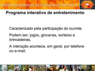 Programa interativo de entretenimento
Caracterizado pela participação do ouvinte.
Podem ser: jogos, gincanas, sorteios e
brincadeiras.
A interação acontece, em geral, por telefone
ou e-mail.
 