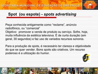 Peça conhecida antigamente como “reclame”, anúncio
radiofônico, ou “comercial”
Objetivo: promover a venda de produto ou serviço. Sofre, hoje,
muita influência da estética televisiva. É de curta duração (em
geral, 30 segundos) e faz uso de variados recursos sonoros.
Para a produção de spots, é necessário ter clareza e objetividade
do que se quer vender. Bons spots são criativos. Um recurso
poderoso é a utilização do humor.
 
Spot (ou espote) - spots advertising
 