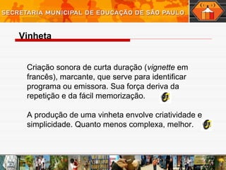 Criação sonora de curta duração (vignette em
francês), marcante, que serve para identificar
programa ou emissora. Sua força deriva da
repetição e da fácil memorização.
A produção de uma vinheta envolve criatividade e
simplicidade. Quanto menos complexa, melhor.
Vinheta
 