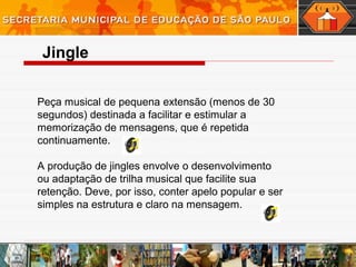 Peça musical de pequena extensão (menos de 30
segundos) destinada a facilitar e estimular a
memorização de mensagens, que é repetida
continuamente.
A produção de jingles envolve o desenvolvimento
ou adaptação de trilha musical que facilite sua
retenção. Deve, por isso, conter apelo popular e ser
simples na estrutura e claro na mensagem.
Jingle
 