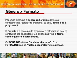 Gênero x Formato
Podemos dizer que o gênero radiofônico define as
características "gerais" do programa, ou seja, aquilo que o
programa é.
O formato é o contorno do programa, a estrutura na qual os
conteúdos são encaixados. Em outras palavras, a forma
como o gênero é apresentado.
Os GÊNEROS são os "modelos abstratos". E os
FORMATOS são os "moldes concretos" de realização.
 