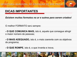 DICAS IMPORTANTES
Existem muitos formatos no ar e outros para serem criados!
O melhor FORMATO será sempre: 
- O QUE COMUNICA MAIS, isto é, aquele que consegue atingir
o maior número de pessoas;
- O MAIS ADEQUADO, isto é, o mais coerente com os objetivos
do programa;  
- O QUE ROMPE, isto é, o que inventa e inova.
 