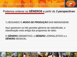 Podemos ordenar os GÊNEROS a partir de 3 perspectivas:
1) SEGUNDO O MODO DE PRODUÇÃO DAS MENSAGENS
Aqui aparecem os três grandes gêneros da radiodifusão, a
classificação mais antiga dos programas de rádio:
O GÊNERO DRAMÁTICO, o GÊNERO JORNALíSTICO e o
GÊNERO MUSICAL.
 