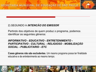2) SEGUNDO A INTENCÃO DO EMISSOR
Partindo dos objetivos de quem produz o programa, podemos
identificar os seguintes gêneros:
INFORMATIVO - EDUCATIVO - ENTRETENIMENTO -
PARTICIPATIVO - CULTURAL - RELIGIOSO - MOBILIZAÇÃO
SOCIAL - PUBLICITARIO - ETC
Esses gêneros não são excludentes. Um mesmo programa possa ter finalidade
educativa e de entretenimento ao mesmo tempo.
 