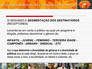3) SEGUNDO A SEGMENTAÇÃO DOS DESTINATÁRIOS
(RECEPTORES)
Levando-se em conta o público ao qual um programa é
dirigido, podemos denominar o gênero de:
INFANTIL - JUVENIL - FEMININO - TERCEIRA IDADE -
CAMPONÊS - URBANO - SINDICAL - ETC
Aqui o que determina a diversidade de gêneros é a diversidade de
públicos que se pode atingir, levando-se em conta a idade, o grupo ou
classe social, o sexo, a escolaridade, os hábitos e costumes, etc.
 