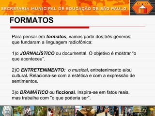 FORMATOS
Para pensar em formatos, vamos partir dos três gêneros
que fundaram a linguagem radiofônica:
1)o JORNALÍSTICO ou documental. O objetivo é mostrar “o
que aconteceu”.
2)O ENTRETENIMENTO: o musical, entretenimento e/ou
cultural. Relaciona-se com a estética e com a expressão de
sentimentos.
3)o DRAMÁTICO ou ficcional. Inspira-se em fatos reais,
mas trabalha com "o que poderia ser”.
 