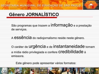 São programas que trazem a informação e a prestação
de serviços.
A essência do radiojornalismo reside neste gênero.
O caráter de urgência e de instantaneidade tornam
a mídia rádio privilegiada e confere credibilidade à
emissora.
Este gênero pode apresentar vários formatos:
Gênero JORNALÍSTICO
 