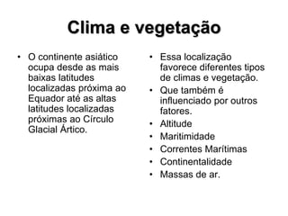 Clima e vegetação
• O continente asiático
ocupa desde as mais
baixas latitudes
localizadas próxima ao
Equador até as altas
latitudes localizadas
próximas ao Círculo
Glacial Ártico.
• Essa localização
favorece diferentes tipos
de climas e vegetação.
• Que também é
influenciado por outros
fatores.
• Altitude
• Maritimidade
• Correntes Marítimas
• Continentalidade
• Massas de ar.
 