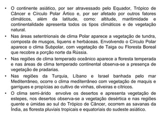 • O continente asiático, por ser atravessado pelo Equador, Trópico de
Câncer e Círculo Polar Ártico e, por ser afetado por outros fatores
climáticos, além da latitude, como: altitude, maritimidade e
continentalidade apresenta todos os tipos climáticos e de vegetação
natural.
• Nas áreas setentrionais de clima Polar aparece a vegetação de tundra,
composta de musgos, liquens e herbáceas. Envolvendo o Círculo Polar
aparece o clima Subpolar, com vegetação de Taiga ou Floresta Boreal
que recobre a porção norte da Rússia.
• Nas regiões de clima temperado oceânico aparece a floresta temperada
e nas áreas de clima temperado continental observa-se a presença de
vegetação de pradarias.
• Nas regiões da Turquia, Líbano e Israel banhada pelo mar
Mediterrâneo, ocorre o clima mediterrâneo com vegetação de maquis e
garrigues e propícias ao cultivo de vinhas, oliveiras e cítricos.
• O clima semi-árido envolve os desertos e apresenta vegetação de
estepes, nos desertos observa-se a vegetação desértica e nas regiões
quente e úmidas ao sul do Trópico de Câncer, ocorrem as savanas da
Índia, as floresta pluviais tropicais e equatoriais do sudeste asiático.
 