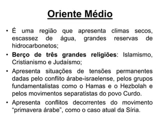 Oriente Médio
• É uma região que apresenta climas secos,
escassez de água, grandes reservas de
hidrocarbonetos;
• Berço de três grandes religiões: Islamismo,
Cristianismo e Judaísmo;
• Apresenta situações de tensões permanentes
dadas pelo conflito árabe-israelense, pelos grupos
fundamentalistas como o Hamas e o Hezbolah e
pelos movimentos separatistas do povo Curdo.
• Apresenta conflitos decorrentes do movimento
“primavera árabe”, como o caso atual da Síria.
 