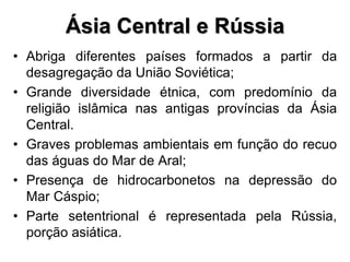 Ásia Central e Rússia
• Abriga diferentes países formados a partir da
desagregação da União Soviética;
• Grande diversidade étnica, com predomínio da
religião islâmica nas antigas províncias da Ásia
Central.
• Graves problemas ambientais em função do recuo
das águas do Mar de Aral;
• Presença de hidrocarbonetos na depressão do
Mar Cáspio;
• Parte setentrional é representada pela Rússia,
porção asiática.
 