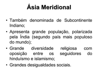 Ásia Meridional
• Também denominada de Subcontinente
Indiano;
• Apresenta grande população, polarizada
pela Índia (segundo país mais populoso
do mundo);
• Grande diversidade religiosa com
oposição entre os seguidores do
hinduísmo e islamismo;
• Grandes desigualdades sociais.
 