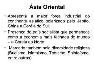 • Apresenta a maior força industrial do
continente asiático polarizado pelo Japão,
China e Coréia do Sul;
• Presença do país socialista que permanece
como a economia mais fechada do mundo
– a Coréia do Norte;
• Marcado também pela diversidade religiosa
(Budismo, Islamismo, Taoísmo, Shintoísmo,
entre outras).
Ásia Oriental
 