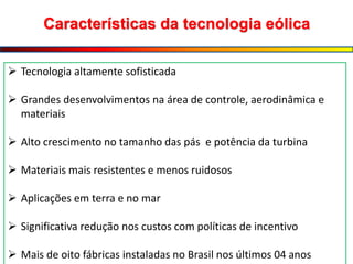 Características da tecnologia eólica
 Tecnologia altamente sofisticada
 Grandes desenvolvimentos na área de controle, aerodinâmica e
materiais
 Alto crescimento no tamanho das pás e potência da turbina
 Materiais mais resistentes e menos ruidosos
 Aplicações em terra e no mar
 Significativa redução nos custos com políticas de incentivo
 Mais de oito fábricas instaladas no Brasil nos últimos 04 anos
 