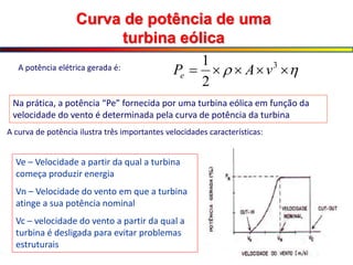 Curva de potência de uma
turbina eólica
Ve – Velocidade a partir da qual a turbina
começa produzir energia
Vn – Velocidade do vento em que a turbina
atinge a sua potência nominal
Vc – velocidade do vento a partir da qual a
turbina é desligada para evitar problemas
estruturais

 



 3
2
1
v
A
Pe
A potência elétrica gerada é:
Na prática, a potência “Pe” fornecida por uma turbina eólica em função da
velocidade do vento é determinada pela curva de potência da turbina
A curva de potência ilustra três importantes velocidades características:
 