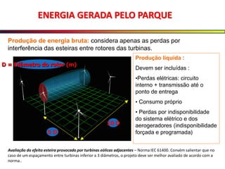 ENERGIA GERADA PELO PARQUE
Produção de energia bruta: considera apenas as perdas por
interferência das esteiras entre rotores das turbinas.
Produção líquida :
Devem ser incluídas :
•Perdas elétricas: circuito
interno + transmissão até o
ponto de entrega
• Consumo próprio
• Perdas por indisponibilidade
do sistema elétrico e dos
aerogeradores (indisponibilidade
forçada e programada)
5 D
10 D
D = Diâmetro do rotor (m)
Avaliação do efeito esteira provocado por turbinas eólicas adjacentes – Norma IEC 61400. Convém salientar que no
caso de um espaçamento entre turbinas inferior a 3 diâmetros, o projeto deve ser melhor avaliado de acordo com a
norma..
 