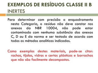 EXEMPLOS DE RESÍDUOS CLASSE II B
INERTES
Para determinar com precisão o enquadramento
nesta Categoria, o resíduo não deve constar nos
anexos da NBR 10004, não pode estar
contaminado com nenhuma substância dos anexos
C, D ou E da norma e ser testado de acordo com
todos os métodos analíticos indicados.
Como exemplos destes materiais, pode-se citar:
rochas, tijolos, vidros e certos plásticos e borrachas
que não são facilmente decompostos.

 