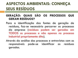 ASPECTOS AMBIENTAIS: CONHEÇA
SEUS RESÍDUOS
GERAÇÃO: QUAIS SÃO OS PROCESSOS QUE
GERAM RESÍDUOS?
Para a identificação das fontes de geração de
resíduos, faz-se necessário percorrer os processos
da empresa (resíduos podem ser gerados em
TODOS os processos e não apenas no processo
industrial propriamente dito).
Através da análise dos processos e entrevistas com os
responsáveis pode-se identificar os resíduos
gerados.

 