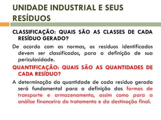 UNIDADE INDUSTRIAL E SEUS
RESÍDUOS
CLASSIFICAÇÃO: QUAIS SÃO AS CLASSES DE CADA
RESÍDUO GERADO?
De acordo com as normas, os resíduos identificados
devem ser classificados, para a definição de sua
periculosidade.
QUANTIFICAÇÃO: QUAIS SÃO AS QUANTIDADES DE
CADA RESÍDUO?
A determinação da quantidade de cada resíduo gerado
será fundamental para a definição das formas de
transporte e armazenamento, assim como para a
análise financeira do tratamento e da destinação final.

 