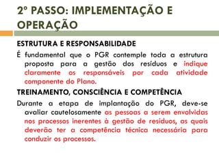 2º PASSO: IMPLEMENTAÇÃO E
OPERAÇÃO
ESTRUTURA E RESPONSABILIDADE
É fundamental que o PGR contemple toda a estrutura
proposta para a gestão dos resíduos e indique
claramente os responsáveis por cada atividade
componente do Plano.
TREINAMENTO, CONSCIÊNCIA E COMPETÊNCIA
Durante a etapa de implantação do PGR, deve-se
avaliar cautelosamente as pessoas a serem envolvidas
nos processos inerentes à gestão de resíduos, as quais
deverão ter a competência técnica necessária para
conduzir os processos.

 