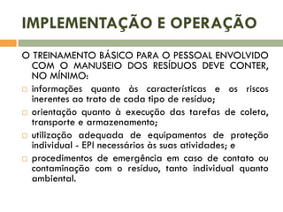 IMPLEMENTAÇÃO E OPERAÇÃO
O TREINAMENTO BÁSICO PARA O PESSOAL ENVOLVIDO
COM O MANUSEIO DOS RESÍDUOS DEVE CONTER,
NO MÍNIMO:
 informações quanto às características e os riscos
inerentes ao trato de cada tipo de resíduo;
 orientação quanto à execução das tarefas de coleta,
transporte e armazenamento;
 utilização adequada de equipamentos de proteção
individual - EPI necessários às suas atividades; e
 procedimentos de emergência em caso de contato ou
contaminação com o resíduo, tanto individual quanto
ambiental.

 