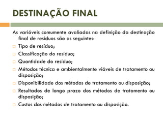 DESTINAÇÃO FINAL
As variáveis comumente avaliadas na definição da destinação
final de resíduos são as seguintes:
 Tipo de resíduo;
 Classificação do resíduo;
 Quantidade do resíduo;
 Métodos técnica e ambientalmente viáveis de tratamento ou
disposição;
 Disponibilidade dos métodos de tratamento ou disposição;
 Resultados de longo prazo dos métodos de tratamento ou
disposição;
 Custos dos métodos de tratamento ou disposição.

 