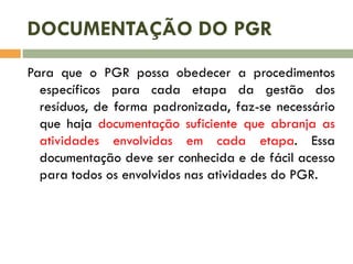 DOCUMENTAÇÃO DO PGR
Para que o PGR possa obedecer a procedimentos
específicos para cada etapa da gestão dos
resíduos, de forma padronizada, faz-se necessário
que haja documentação suficiente que abranja as
atividades envolvidas em cada etapa. Essa
documentação deve ser conhecida e de fácil acesso
para todos os envolvidos nas atividades do PGR.

 