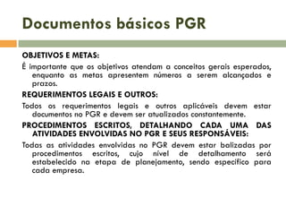 Documentos básicos PGR
OBJETIVOS E METAS:
É importante que os objetivos atendam a conceitos gerais esperados,
enquanto as metas apresentem números a serem alcançados e
prazos.
REQUERIMENTOS LEGAIS E OUTROS:
Todos os requerimentos legais e outros aplicáveis devem estar
documentos no PGR e devem ser atualizados constantemente.
PROCEDIMENTOS ESCRITOS, DETALHANDO CADA UMA DAS
ATIVIDADES ENVOLVIDAS NO PGR E SEUS RESPONSÁVEIS:
Todas as atividades envolvidas no PGR devem estar balizadas por
procedimentos escritos, cujo nível de detalhamento será
estabelecido na etapa de planejamento, sendo específico para
cada empresa.

 
