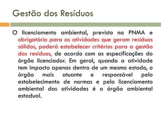 Gestão dos Resíduos
O licenciamento ambiental, previsto na PNMA e
obrigatório para as atividades que geram resíduos
sólidos, poderá estabelecer critérios para a gestão
dos resíduos, de acordo com as especificações do
órgão licenciador. Em geral, quando a atividade
tem impacto apenas dentro de um mesmo estado, o
órgão mais atuante e responsável pelo
estabelecimento de normas e pelo licenciamento
ambiental das atividades é o órgão ambiental
estadual.

 