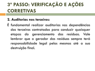 3º PASSO: VERIFICAÇÃO E AÇÕES
CORRETIVAS
2. Auditorias nos terceiros:
É fundamental realizar auditorias nas dependências
dos terceiros contratados para conduzir quaisquer
etapas do gerenciamento dos resíduos. Vale
lembrar que o gerador dos resíduos sempre terá
responsabilidade legal pelos mesmos até a sua
destruição final.

 