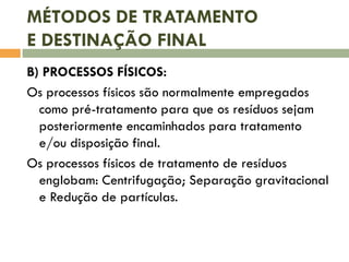 MÉTODOS DE TRATAMENTO
E DESTINAÇÃO FINAL
B) PROCESSOS FÍSICOS:
Os processos físicos são normalmente empregados
como pré-tratamento para que os resíduos sejam
posteriormente encaminhados para tratamento
e/ou disposição final.
Os processos físicos de tratamento de resíduos
englobam: Centrifugação; Separação gravitacional
e Redução de partículas.

 