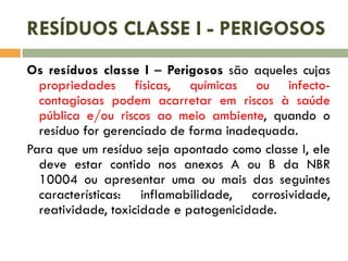 RESÍDUOS CLASSE I - PERIGOSOS
Os resíduos classe I – Perigosos são aqueles cujas
propriedades físicas, químicas ou infectocontagiosas podem acarretar em riscos à saúde
pública e/ou riscos ao meio ambiente, quando o
resíduo for gerenciado de forma inadequada.
Para que um resíduo seja apontado como classe I, ele
deve estar contido nos anexos A ou B da NBR
10004 ou apresentar uma ou mais das seguintes
características: inflamabilidade, corrosividade,
reatividade, toxicidade e patogenicidade.

 