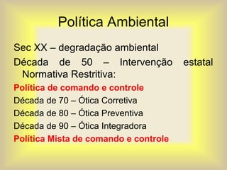 Política Ambiental
Sec XX – degradação ambiental
Década de 50 – Intervenção estatal
Normativa Restritiva:
Política de comando e controle
Década de 70 – Ótica Corretiva
Década de 80 – Ótica Preventiva
Década de 90 – Ótica Integradora
Política Mista de comando e controle
 
