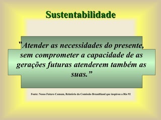 Sustentabilidade
Sustentabilidade
“Atender as necessidades do presente,
sem comprometer a capacidade de as
gerações futuras atenderem também as
suas.”
Fonte: Nosso Futuro Comum, Relatório da Comissão Brundtland que inspirou a Rio 92
 