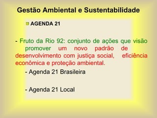Gestão Ambiental e Sustentabilidade
AGENDA 21
- Fruto da Rio 92: conjunto de ações que visão
promover um novo padrão de
desenvolvimento com justiça social, eficiência
econômica e proteção ambiental.
- Agenda 21 Brasileira
- Agenda 21 Local
 