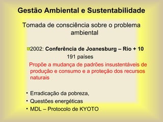 Gestão Ambiental e Sustentabilidade
Tomada de consciência sobre o problema
ambiental
2002: Conferência de Joanesburg – Rio + 10
191 países
Propõe a mudança de padrões insustentáveis de
produção e consumo e a proteção dos recursos
naturais
• Erradicação da pobreza,
• Questões energéticas
• MDL – Protocolo de KYOTO
 
