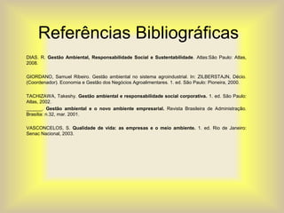 Referências Bibliográficas
DIAS. R. Gestão Ambiental, Responsabilidade Social e Sustentabilidade. Atlas:São Paulo: Atlas,
2008.
GIORDANO, Samuel Ribeiro. Gestão ambiental no sistema agroindustrial. In: ZILBERSTAJN, Décio.
(Coordenador). Economia e Gestão dos Negócios Agroalimentares. 1. ed. São Paulo: Pioneira, 2000.
TACHIZAWA, Takeshy. Gestão ambiental e responsabilidade social corporativa. 1. ed. São Paulo:
Atlas, 2002.
______. Gestão ambiental e o novo ambiente empresarial. Revista Brasileira de Administração.
Brasília: n.32, mar. 2001.
VASCONCELOS, S. Qualidade de vida: as empresas e o meio ambiente. 1. ed. Rio de Janeiro:
Senac Nacional, 2003.
 