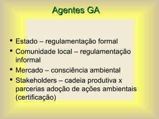 Agentes GA
Agentes GA
 Estado – regulamentação formal
 Comunidade local – regulamentação
informal
 Mercado – consciência ambiental
 Stakeholders – cadeia produtiva x
parcerias adoção de ações ambientais
(certificação)
 
