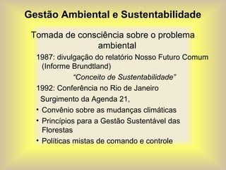 Gestão Ambiental e Sustentabilidade
Tomada de consciência sobre o problema
ambiental
1987: divulgação do relatório Nosso Futuro Comum
(Informe Brundtland)
“Conceito de Sustentabilidade”
1992: Conferência no Rio de Janeiro
Surgimento da Agenda 21,
• Convênio sobre as mudanças climáticas
• Princípios para a Gestão Sustentável das
Florestas
• Políticas mistas de comando e controle
 