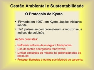 Gestão Ambiental e Sustentabilidade
O Protocolo de Kyoto
• Firmado em 1997, em Kyoto, Japão: iniciativa
inédita
• 141 países se comprometeram a reduzir seus
índices de poluição
Ações previstas:
- Reformar setores de energia e transportes;
- Uso de fontes energéticas renováveis;
- Limitar emissões de metano no gerenciamento de
resíduos;
- Proteger florestas e outros sumidouros de carbono;
 