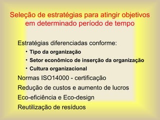 Seleção de estratégias para atingir objetivos
em determinado período de tempo
Estratégias diferenciadas conforme:
• Tipo da organização
• Setor econômico de inserção da organização
• Cultura organizacional
Normas ISO14000 - certificação
Redução de custos e aumento de lucros
Eco-eficiência e Eco-design
Reutilização de resíduos
 