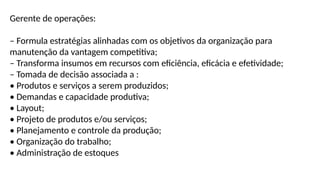 Gerente de operações:
– Formula estratégias alinhadas com os objetivos da organização para
manutenção da vantagem competitiva;
– Transforma insumos em recursos com eficiência, eficácia e efetividade;
– Tomada de decisão associada a :
• Produtos e serviços a serem produzidos;
• Demandas e capacidade produtiva;
• Layout;
• Projeto de produtos e/ou serviços;
• Planejamento e controle da produção;
• Organização do trabalho;
• Administração de estoques
 