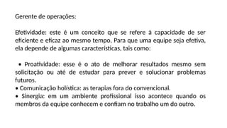 Gerente de operações:
Efetividade: este é um conceito que se refere à capacidade de ser
eficiente e eficaz ao mesmo tempo. Para que uma equipe seja efetiva,
ela depende de algumas características, tais como:
• Proatividade: esse é o ato de melhorar resultados mesmo sem
solicitação ou até de estudar para prever e solucionar problemas
futuros.
• Comunicação holística: as terapias fora do convencional.
• Sinergia: em um ambiente profissional isso acontece quando os
membros da equipe conhecem e confiam no trabalho um do outro.
 