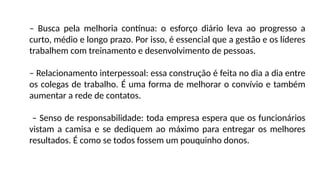– Busca pela melhoria contínua: o esforço diário leva ao progresso a
curto, médio e longo prazo. Por isso, é essencial que a gestão e os líderes
trabalhem com treinamento e desenvolvimento de pessoas.
– Relacionamento interpessoal: essa construção é feita no dia a dia entre
os colegas de trabalho. É uma forma de melhorar o convívio e também
aumentar a rede de contatos.
– Senso de responsabilidade: toda empresa espera que os funcionários
vistam a camisa e se dediquem ao máximo para entregar os melhores
resultados. É como se todos fossem um pouquinho donos.
 
