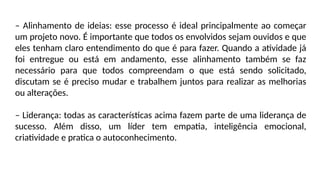 – Alinhamento de ideias: esse processo é ideal principalmente ao começar
um projeto novo. É importante que todos os envolvidos sejam ouvidos e que
eles tenham claro entendimento do que é para fazer. Quando a atividade já
foi entregue ou está em andamento, esse alinhamento também se faz
necessário para que todos compreendam o que está sendo solicitado,
discutam se é preciso mudar e trabalhem juntos para realizar as melhorias
ou alterações.
– Liderança: todas as características acima fazem parte de uma liderança de
sucesso. Além disso, um líder tem empatia, inteligência emocional,
criatividade e pratica o autoconhecimento.
 