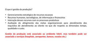 O que é gestão da produção?
• Gerenciamento estratégico de recursos escassos
• Recursos humanos, tecnológicos, de informação e financeiros
• Interação desses recursos com os processos produtivos
• Avaliação do atingimento das metas organizacionais para atendimento dos
requisitos de atendimento ao cliente no que diz respeito as dimensões tempo,
qualidade e custo.
Gestão da produção está associada ao ambiente fabril, mas também pode ser
associada a serviços (hospitais, aeroportos, bancos, escolas etc.)
 